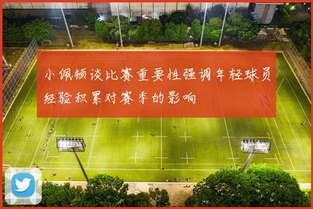 小佩顿谈比赛重要性强调年轻球员经验积累对赛季的影响