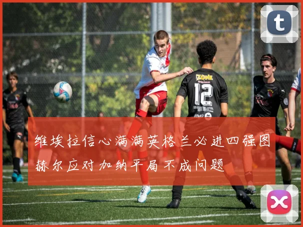 维埃拉信心满满英格兰必进四强图赫尔应对加纳平局不成问题