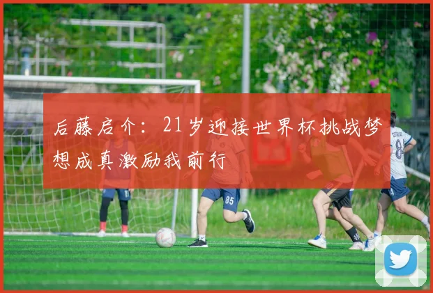 后藤启介：21岁迎接世界杯挑战梦想成真激励我前行