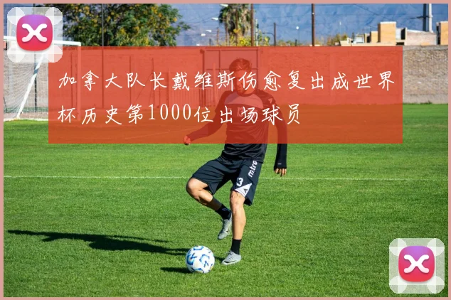 加拿大队长戴维斯伤愈复出成世界杯历史第1000位出场球员