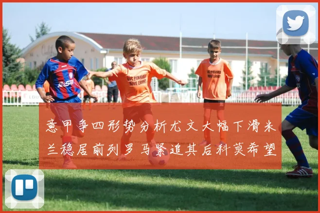 意甲争四形势分析尤文大幅下滑米兰稳居前列罗马紧追其后科莫希望渺茫