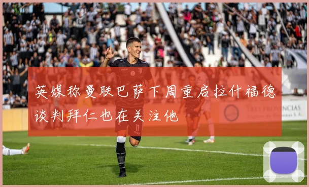 英媒称曼联巴萨下周重启拉什福德谈判拜仁也在关注他