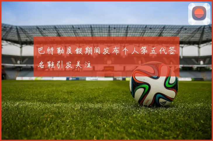 巴特勒度假期间发布个人第五代签名鞋引发关注