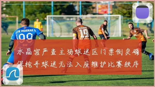 水晶宫严查主场球迷区门票倒卖确保枪手球迷无法入座维护比赛秩序