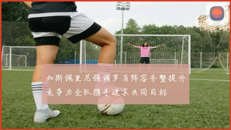 加斯佩里尼强调罗马阵容齐整提升竞争力全队携手追求共同目标