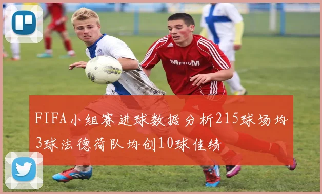 FIFA小组赛进球数据分析215球场均3球法德荷队均创10球佳绩