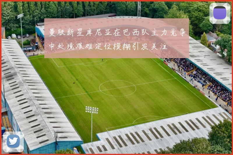 曼联新星库尼亚在巴西队主力竞争中处境艰难定位模糊引发关注