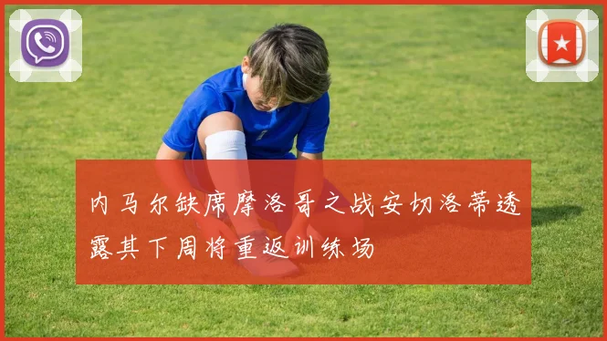 内马尔缺席摩洛哥之战安切洛蒂透露其下周将重返训练场