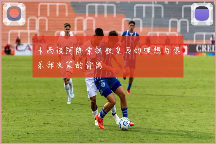 卡西谈阿隆索执教皇马的理想与俱乐部决策的背离
