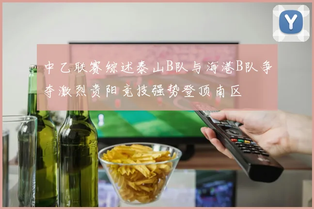 中乙联赛综述泰山B队与海港B队争夺激烈贵阳竞技强势登顶南区