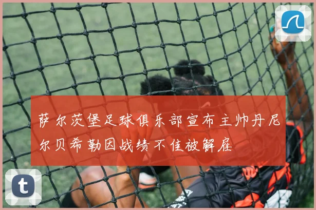 萨尔茨堡足球俱乐部宣布主帅丹尼尔贝希勒因战绩不佳被解雇
