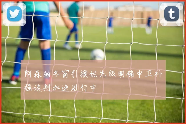 阿森纳冬窗引援优先级明确中卫补强谈判加速进行中