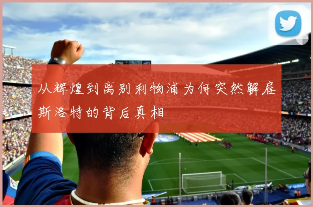 从辉煌到离别利物浦为何突然解雇斯洛特的背后真相