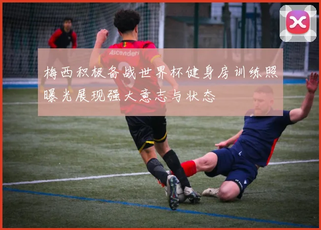 梅西积极备战世界杯健身房训练照曝光展现强大意志与状态