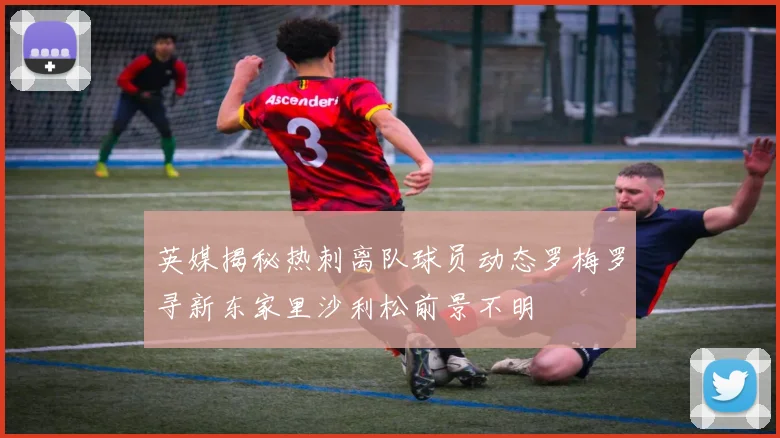 英媒揭秘热刺离队球员动态罗梅罗寻新东家里沙利松前景不明